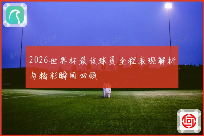 2026世界杯最佳球员全程表现解析与精彩瞬间回顾