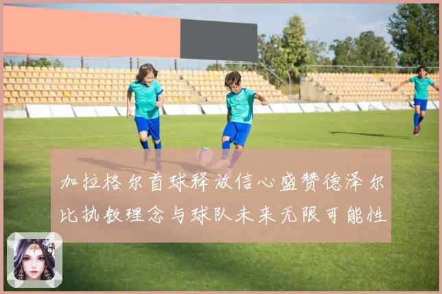加拉格尔首球释放信心盛赞德泽尔比执教理念与球队未来无限可能性