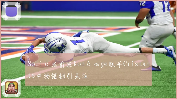 Soulé或首发Konè回归联手Cristante中场搭档引关注