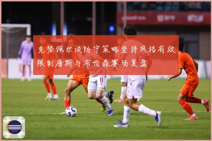 克努佩尔谈防守策略坚持风格有效限制唐斯与布伦森赛场复盘