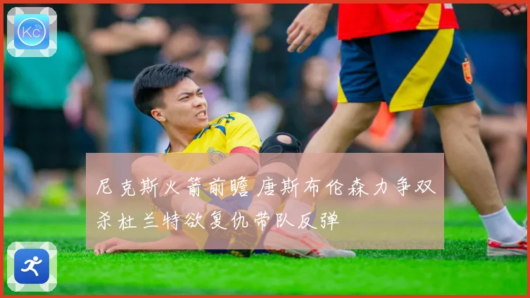 尼克斯火箭前瞻 唐斯布伦森力争双杀杜兰特欲复仇带队反弹