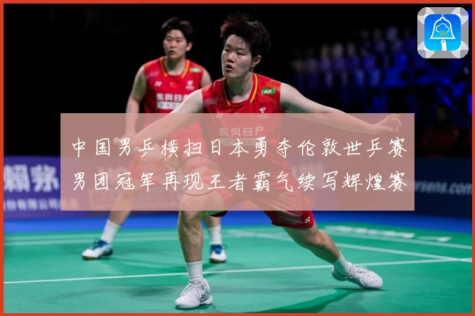 中国男乒横扫日本勇夺伦敦世乒赛男团冠军再现王者霸气续写辉煌赛场解读