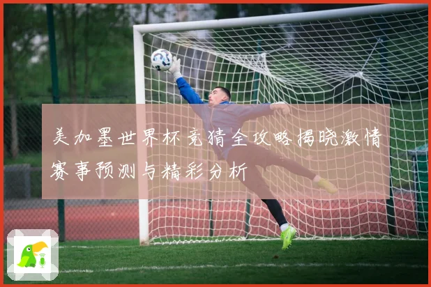 美加墨世界杯竞猜全攻略揭晓激情赛事预测与精彩分析