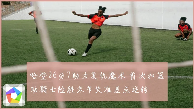 哈登26分7助力复仇魔术 首次扣篮助骑士险胜末节失准差点逆转