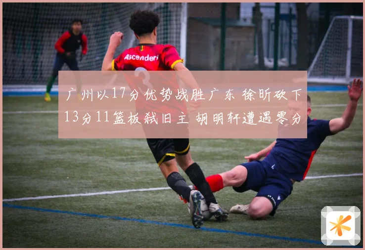 广州以17分优势战胜广东 徐昕砍下13分11篮板弑旧主 胡明轩遭遇零分表现