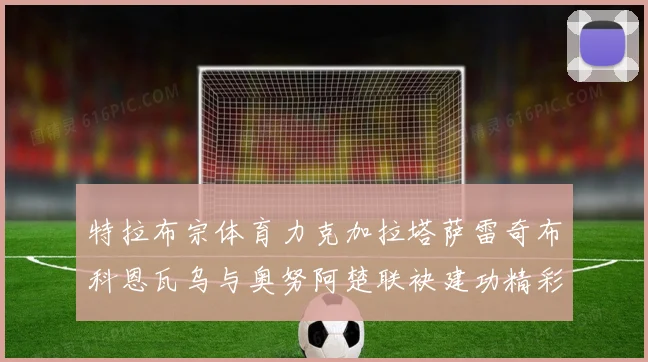 特拉布宗体育力克加拉塔萨雷奇布科恩瓦乌与奥努阿楚联袂建功精彩