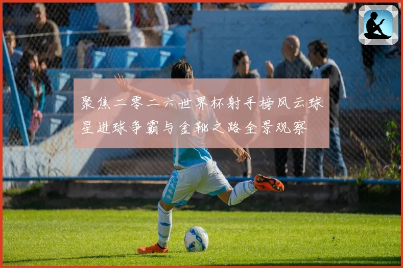 聚焦二零二六世界杯射手榜风云球星进球争霸与金靴之路全景观察