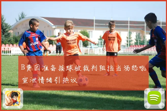 B费因准备接球被裁判阻挡当场怒吼宣泄情绪引热议