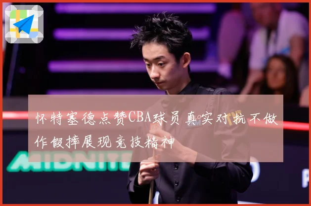 怀特塞德点赞CBA球员真实对抗不做作假摔展现竞技精神