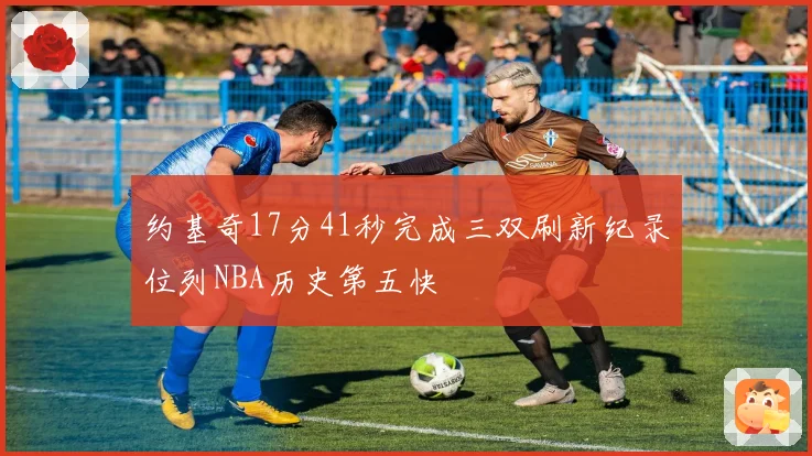 约基奇17分41秒完成三双刷新纪录位列NBA历史第五快