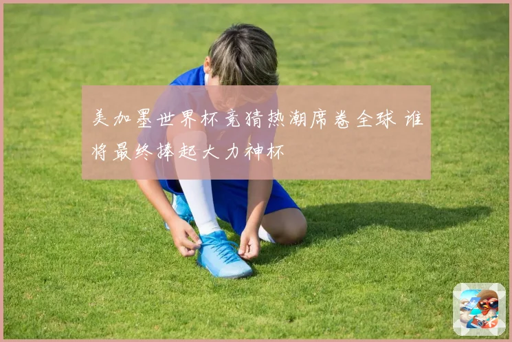 美加墨世界杯竞猜热潮席卷全球 谁将最终捧起大力神杯