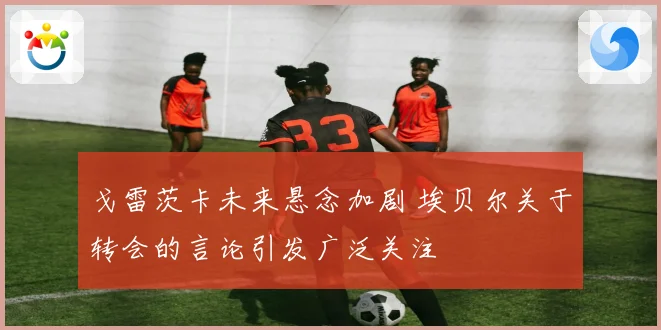 戈雷茨卡未来悬念加剧 埃贝尔关于转会的言论引发广泛关注
