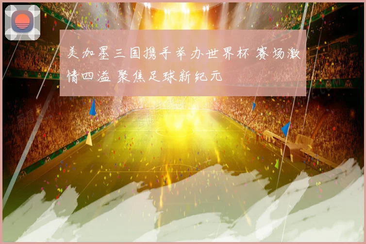 美加墨三国携手举办世界杯 赛场激情四溢 聚焦足球新纪元